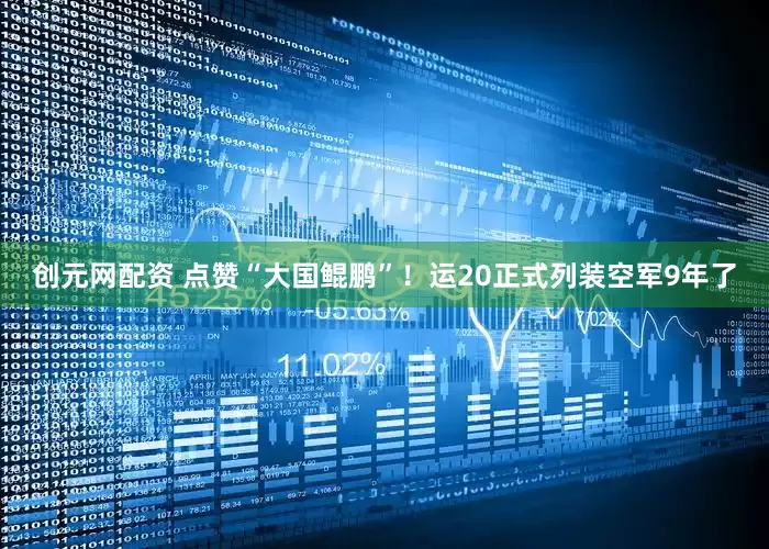 创元网配资 点赞“大国鲲鹏”！运20正式列装空军9年了