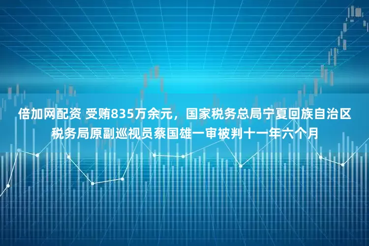 倍加网配资 受贿835万余元，国家税务总局宁夏回族自治区税务局原副巡视员蔡国雄一审被判十一年六个月