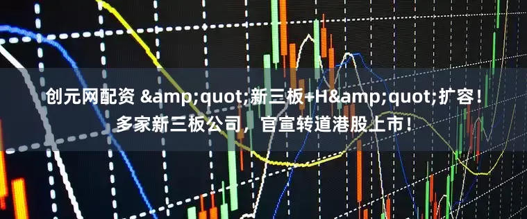 创元网配资 &quot;新三板+H&quot;扩容！多家新三板公司，官宣转道港股上市！