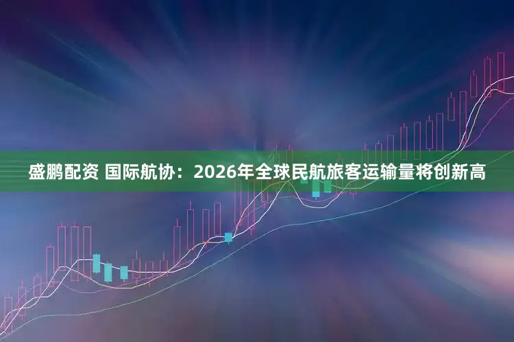 盛鹏配资 国际航协：2026年全球民航旅客运输量将创新高