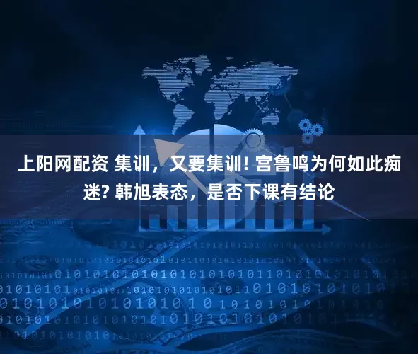 上阳网配资 集训，又要集训! 宫鲁鸣为何如此痴迷? 韩旭表态，是否下课有结论