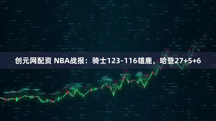 创元网配资 NBA战报：骑士123-116雄鹿，哈登27+5+6