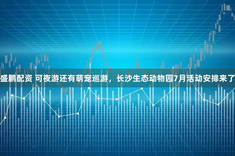 盛鹏配资 可夜游还有萌宠巡游，长沙生态动物园7月活动安排来了