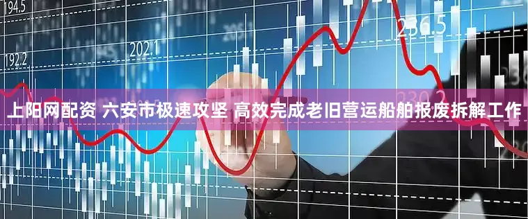 上阳网配资 六安市极速攻坚 高效完成老旧营运船舶报废拆解工作