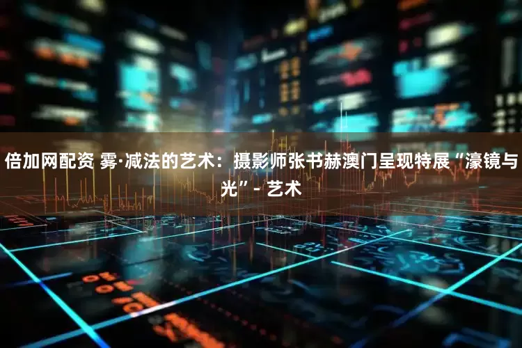 倍加网配资 雾·减法的艺术：摄影师张书赫澳门呈现特展“濠镜与光”- 艺术