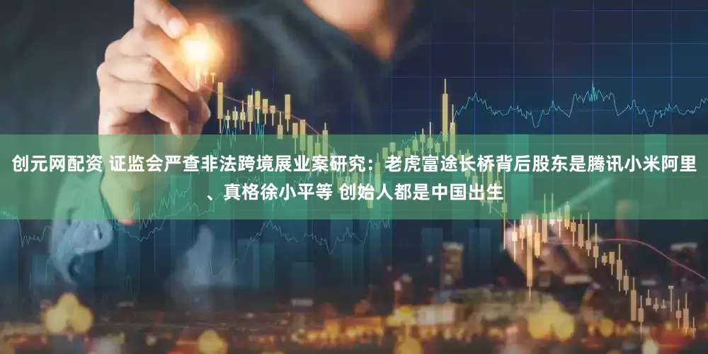 创元网配资 证监会严查非法跨境展业案研究：老虎富途长桥背后股东是腾讯小米阿里、真格徐小平等 创始人都是中国出生
